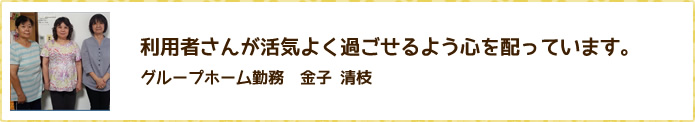 利用者さんが活気よく過ごせるよう心を配っています。　グループホーム勤務　金子 清枝